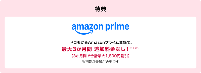 うれしい特典が充実 ※1※2 amazon prime ドコモからAmazonプライム登録で、最大3か月間 追加料金なし!※別途ご登録が必要です
