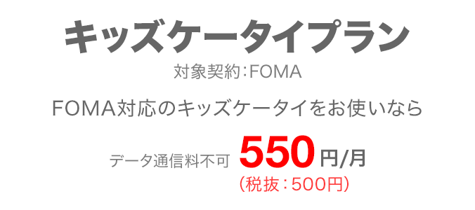 キッズケータイプラン 対象契約:FOMA FOMA対応のキッズケータイをお使いなら データ通信料不可 月額550円(税抜:500円)